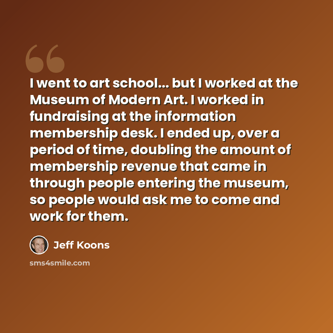 “I went to art school... but I worked at the Museum of Modern Art. I worked in fundraising at the information membership desk. I ended up, over a period of time, doubling the amount of membership revenue that came in through people entering the museum, so people would ask me to come and work for…” quote by Jeff Koons