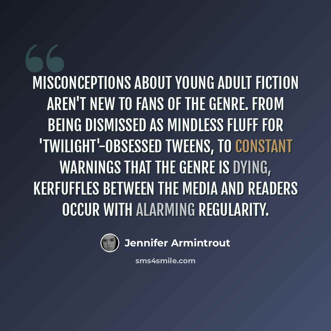 “Misconceptions about Young Adult fiction aren't new to fans of the genre. From being dismissed as mindless fluff for 'Twilight'-obsessed tweens, to constant warnings that the genre is dying, kerfuffles between the media and readers occur with alarming regularity.” quote by Jennifer Armintrout