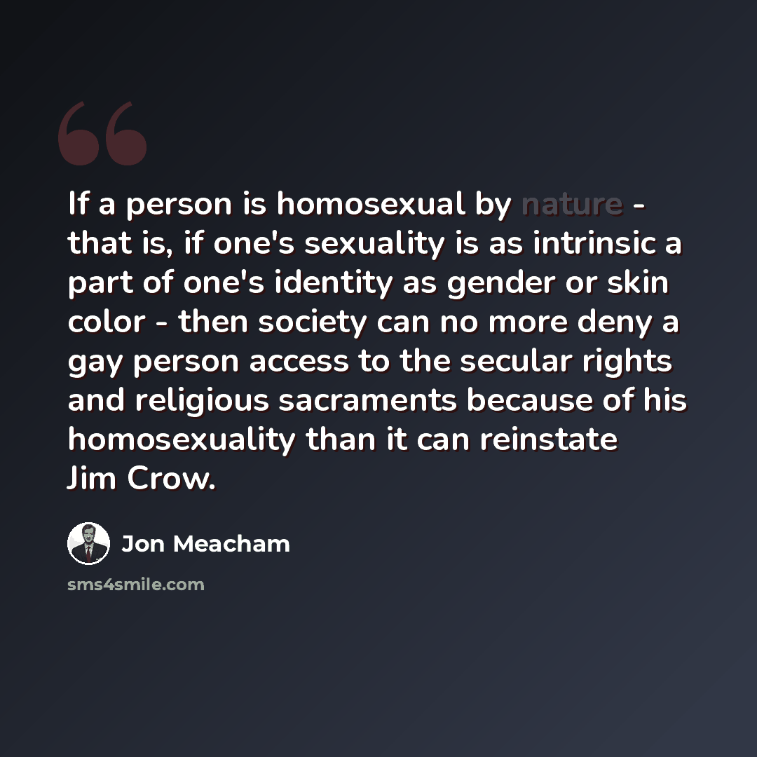“If a person is homosexual by nature - that is, if one's sexuality is as intrinsic a part of one's identity as gender or skin color - then society can no more deny a gay person access to the secular rights and religious sacraments because of his homosexuality than it can reinstate Jim Crow.” quote by Jon Meacham
