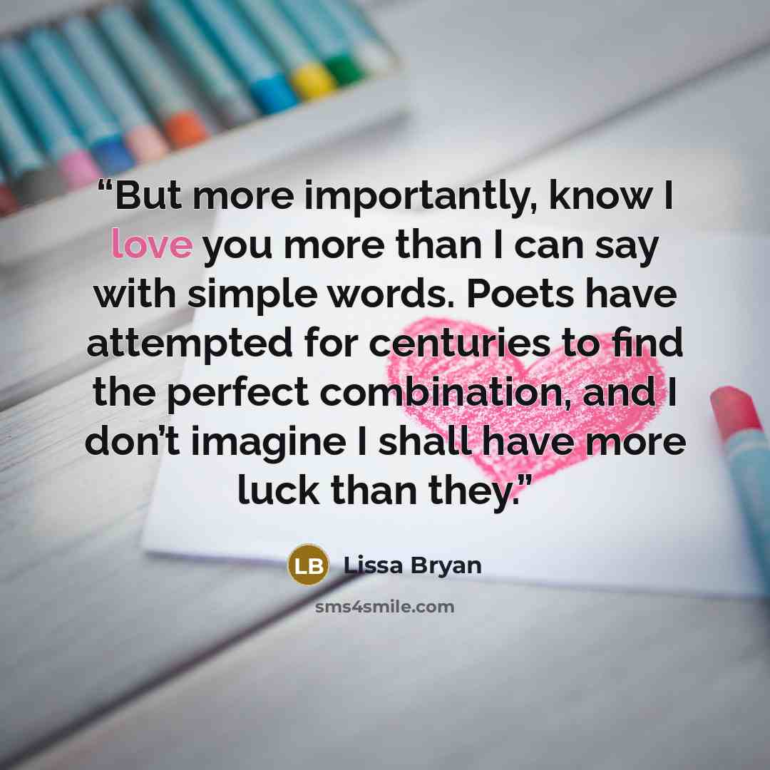 “But more importantly, know I love you more than I can say with simple words. Poets have attempted for centuries to find the perfect combination, and I don’t imagine I shall have more luck than they.” quote by Lissa Bryan