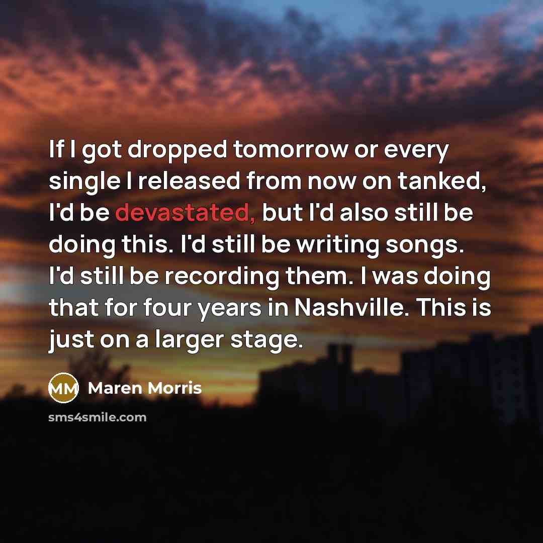 “If I got dropped tomorrow or every single I released from now on tanked, I'd be devastated, but I'd also still be doing this. I'd still be writing songs. I'd still be recording them. I was doing that for four years in Nashville. This is just on a larger stage.” quote by Maren Morris