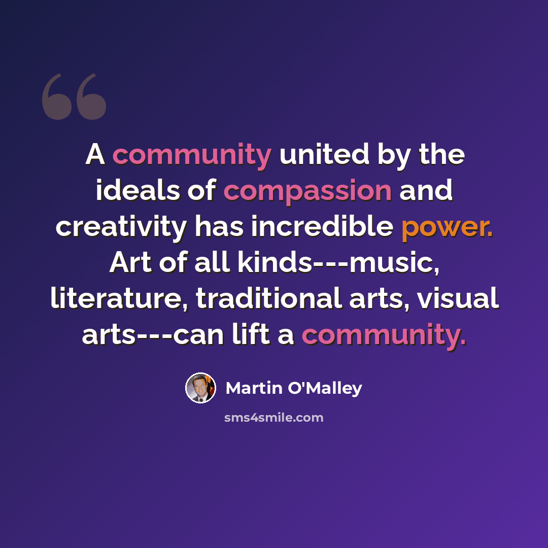“A community united by the ideals of compassion and creativity has incredible power. Art of all kinds---music, literature, traditional arts, visual arts---can lift a community.” quote by Martin O'Malley