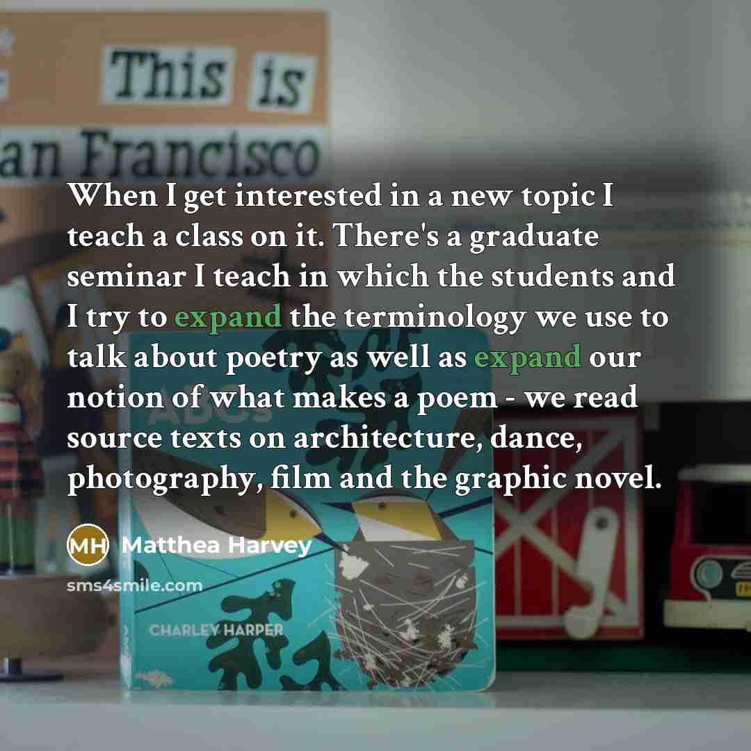 “When I get interested in a new topic I teach a class on it. There's a graduate seminar I teach in which the students and I try to expand the terminology we use to talk about poetry as well as expand our notion of what makes a poem - we read source texts on architecture, dance, photography, film…” quote by Matthea Harvey