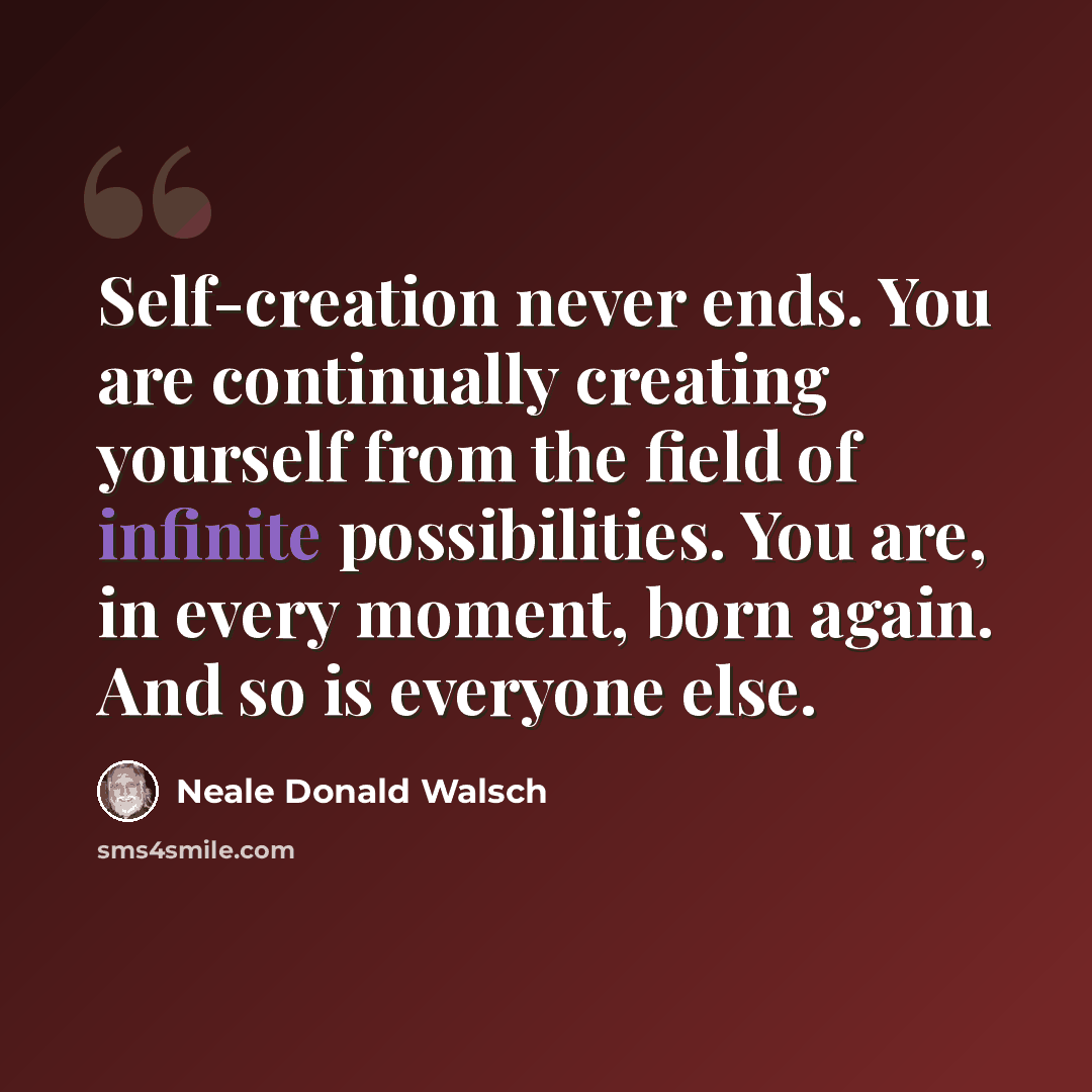 “Self-creation never ends. You are continually creating yourself from the field of infinite possibilities. You are, in every moment, born again. And so is everyone else.” quote by Neale Donald Walsch