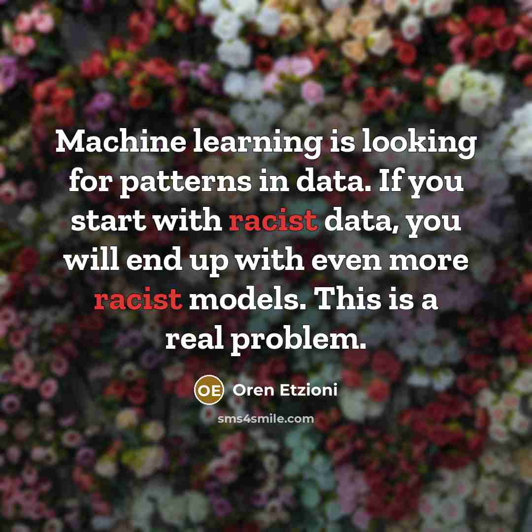 “Machine learning is looking for patterns in data. If you start with racist data, you will end up with even more racist models. This is a real problem.” quote by Oren Etzioni