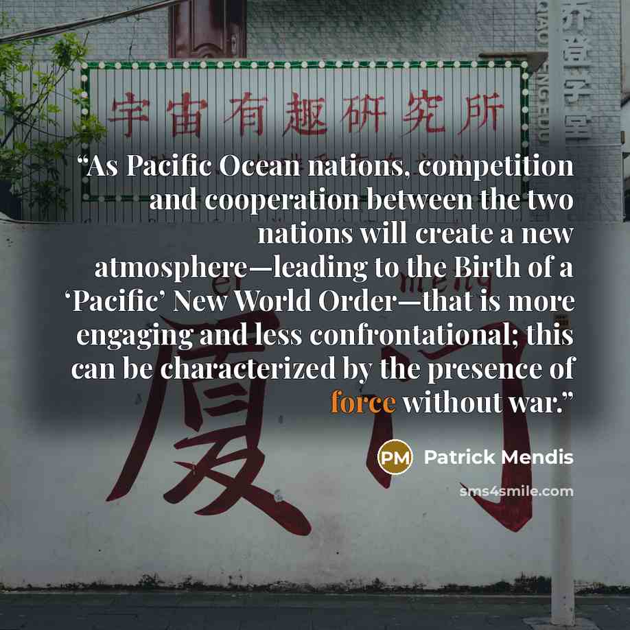 “As Pacific Ocean nations, competition and cooperation between the two nations will create a new atmosphere—leading to the Birth of a ‘Pacific’ New World Order—that is more engaging and less confrontational; this can be characterized by the presence of force without war.” quote by Patrick Mendis