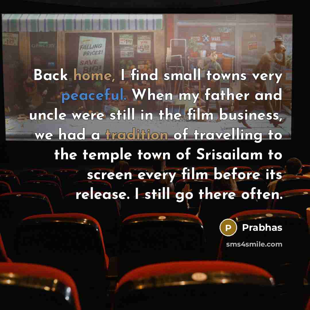 “Back home, I find small towns very peaceful. When my father and uncle were still in the film business, we had a tradition of travelling to the temple town of Srisailam to screen every film before its release. I still go there often.” quote by Prabhas