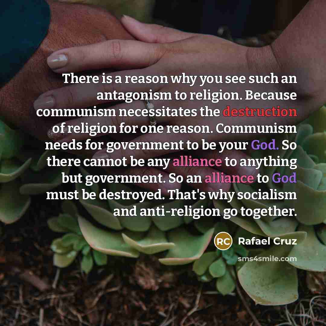 “There is a reason why you see such an antagonism to religion. Because communism necessitates the destruction of religion for one reason. Communism needs for government to be your God. So there cannot be any alliance to anything but government. So an alliance to God must be destroyed. That's why…” quote by Rafael Cruz