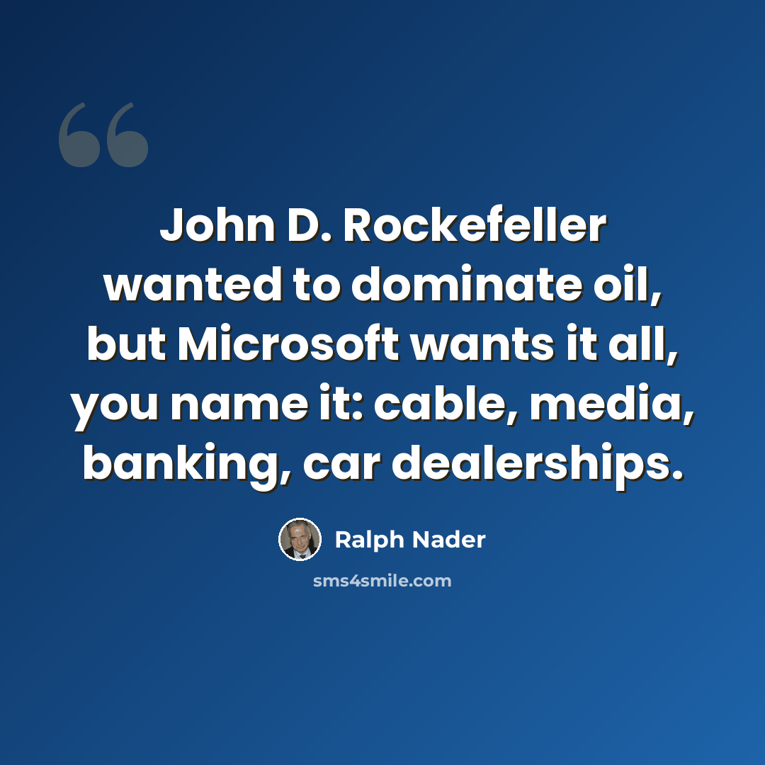 “John D. Rockefeller wanted to dominate oil, but Microsoft wants it all, you name it: cable, media, banking, car dealerships.” quote by Ralph Nader