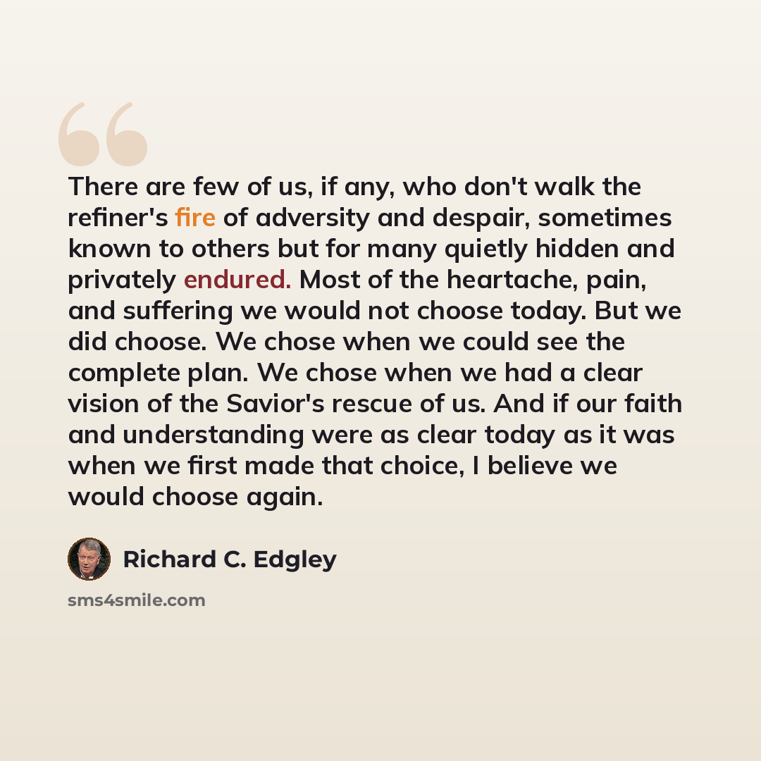 “There are few of us, if any, who don't walk the refiner's fire of adversity and despair, sometimes known to others but for many quietly hidden and privately endured. Most of the heartache, pain, and suffering we would not choose today. But we did choose. We chose when we could see the complete…” quote by Richard C. Edgley