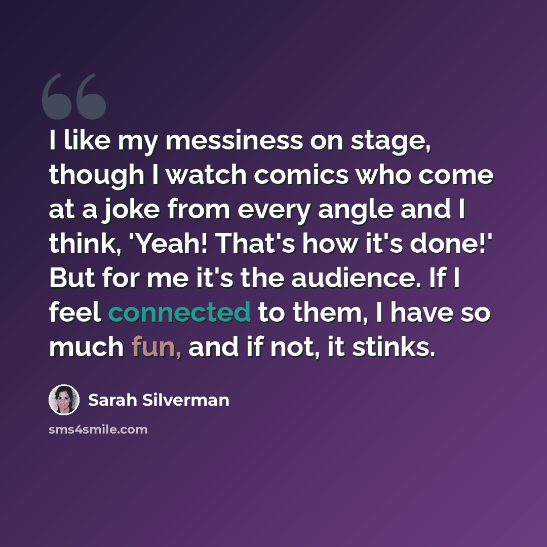 “I like my messiness on stage, though I watch comics who come at a joke from every angle and I think, 'Yeah! That's how it's done!' But for me it's the audience. If I feel connected to them, I have so much fun, and if not, it stinks.” quote by Sarah Silverman