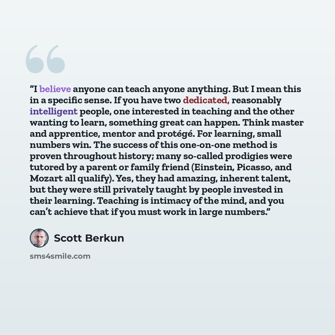 “I believe anyone can teach anyone anything. But I mean this in a specific sense. If you have two dedicated, reasonably intelligent people, one interested in teaching and the other wanting to learn, something great can happen. Think master and apprentice, mentor and protégé. For learning, small…” quote by Scott Berkun