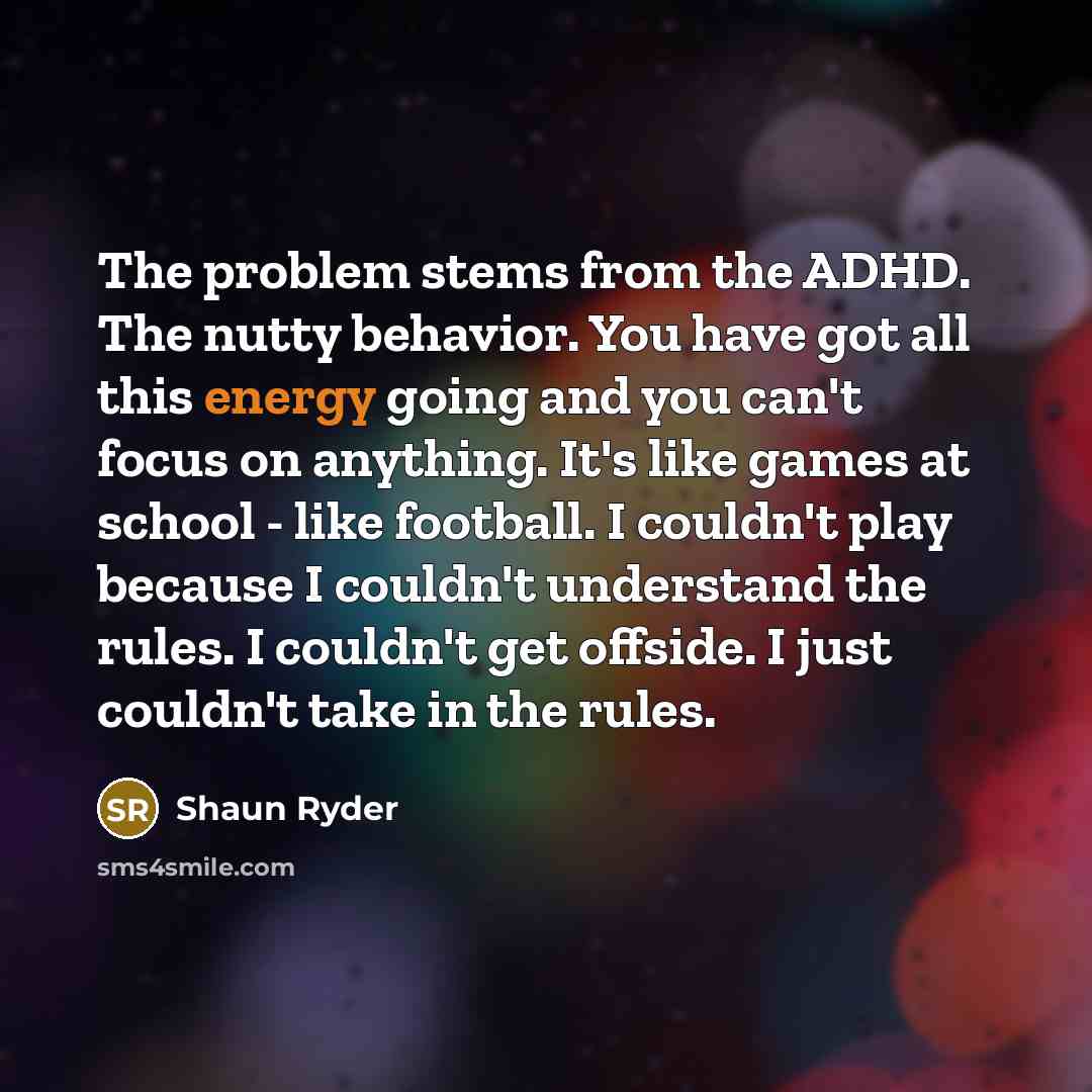 “The problem stems from the ADHD. The nutty behavior. You have got all this energy going and you can't focus on anything. It's like games at school - like football. I couldn't play because I couldn't understand the rules. I couldn't get offside. I just couldn't take in the rules.” quote by Shaun Ryder