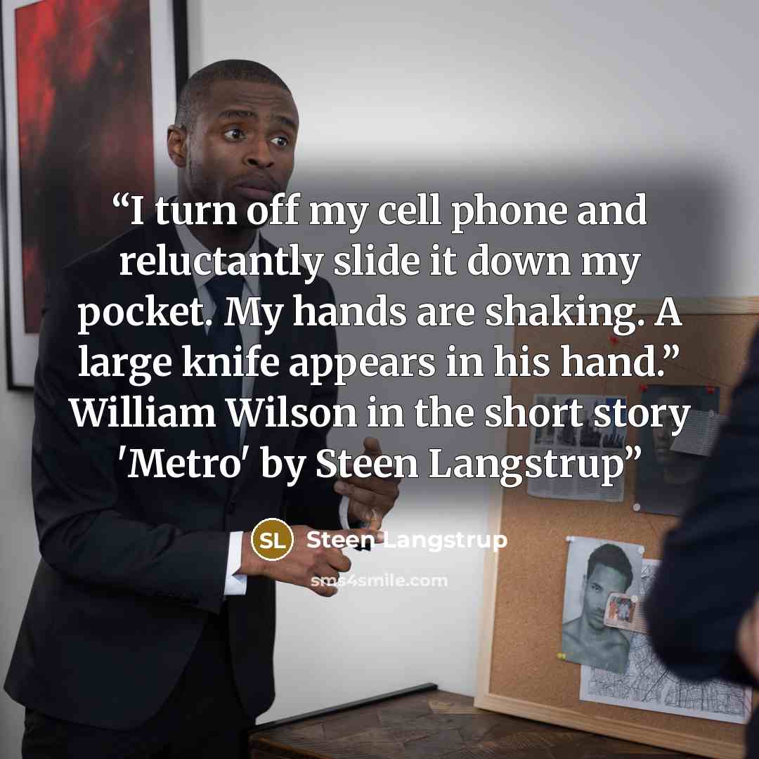“I turn off my cell phone and reluctantly slide it down my pocket. My hands are shaking. A large knife appears in his hand.” William Wilson in the short story 'Metro' by Steen Langstrup” quote by Steen Langstrup