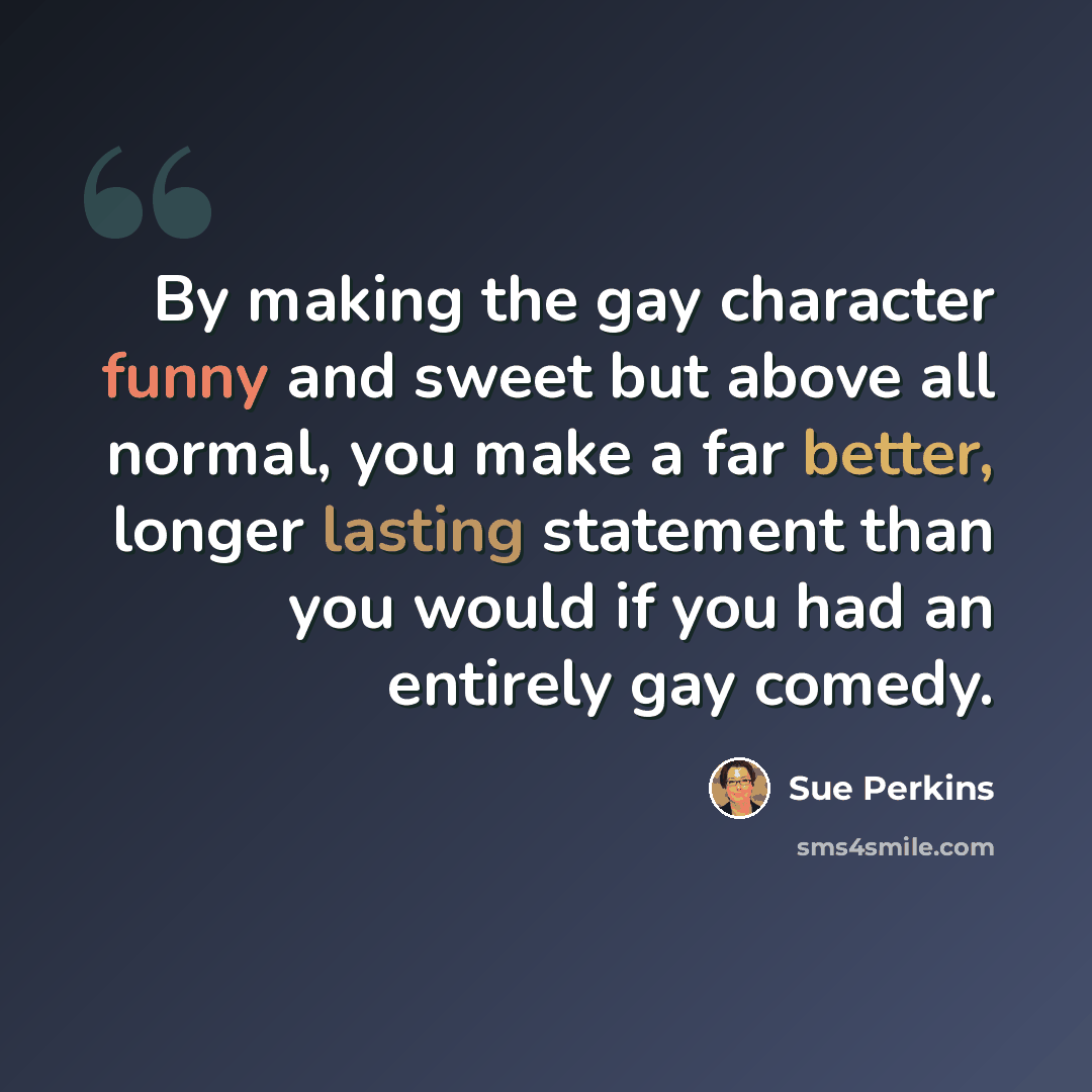 “By making the gay character funny and sweet but above all normal, you make a far better, longer lasting statement than you would if you had an entirely gay comedy.” quote by Sue Perkins