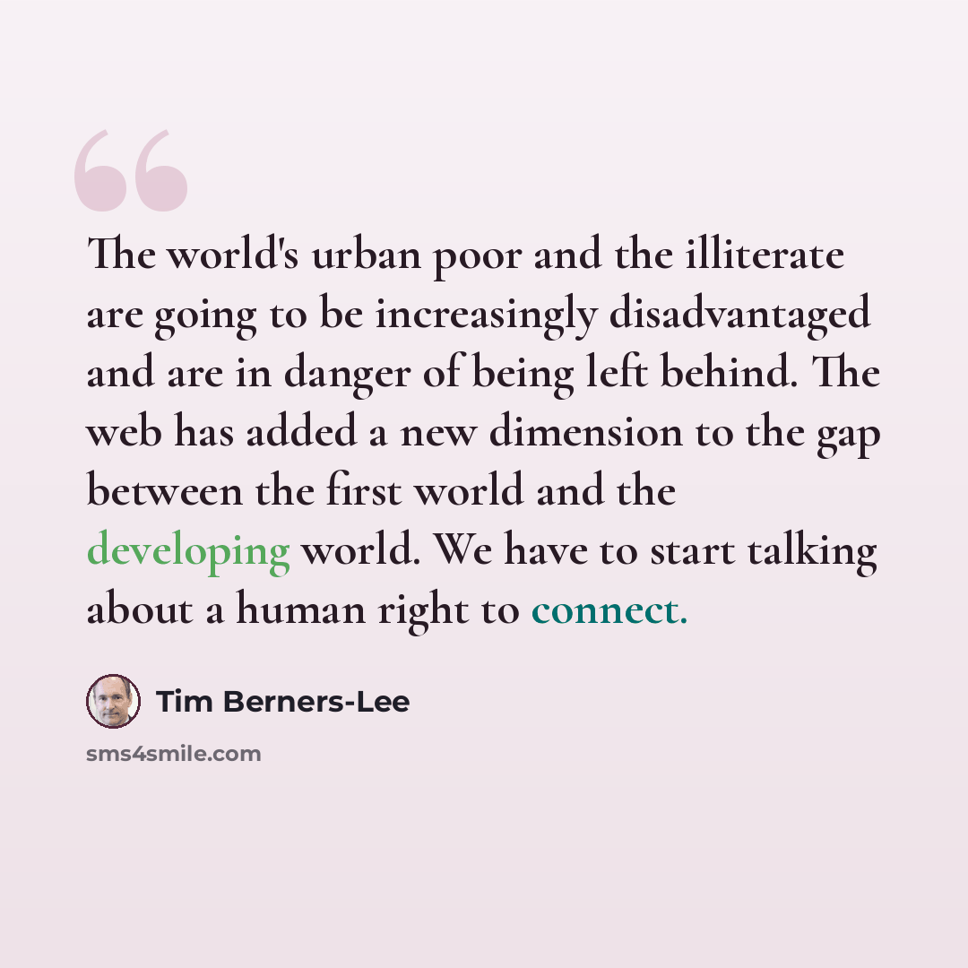 “The world's urban poor and the illiterate are going to be increasingly disadvantaged and are in danger of being left behind. The web has added a new dimension to the gap between the first world and the developing world. We have to start talking about a human right to connect.” quote by Tim Berners-Lee