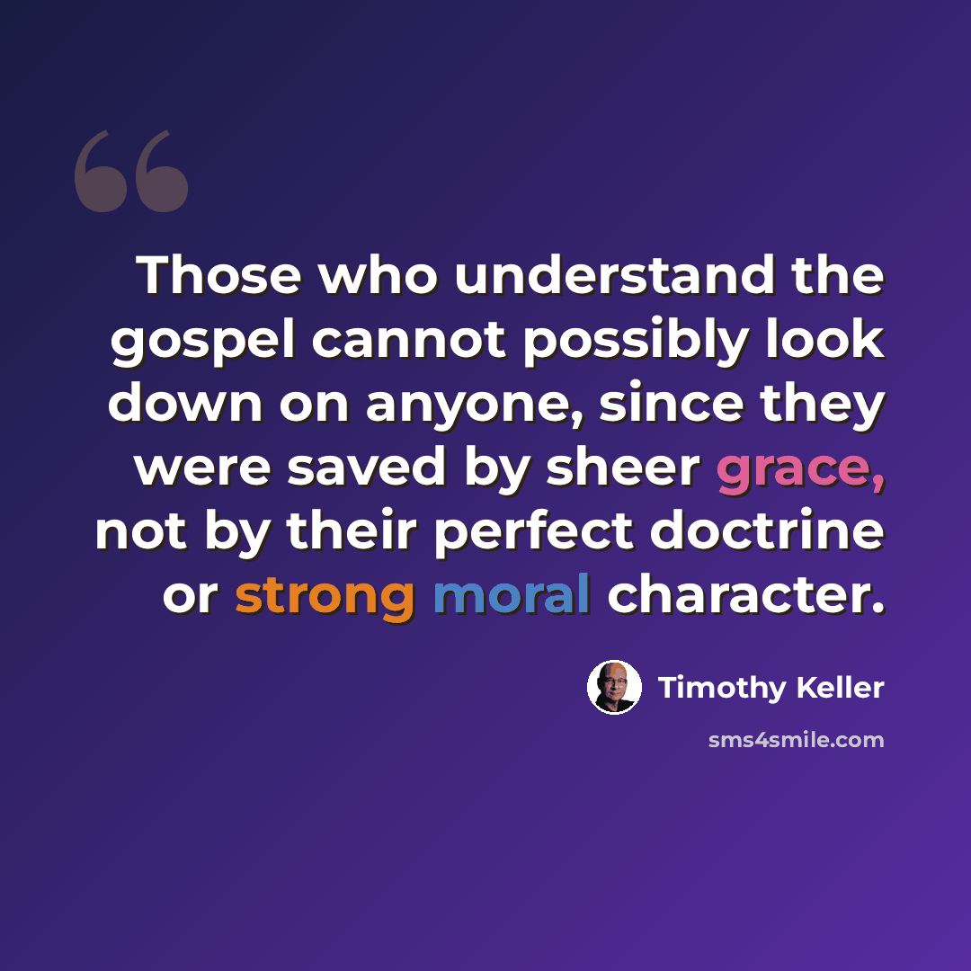 “Those who understand the gospel cannot possibly look down on anyone, since they were saved by sheer grace, not by their perfect doctrine or strong moral character.” quote by Timothy Keller