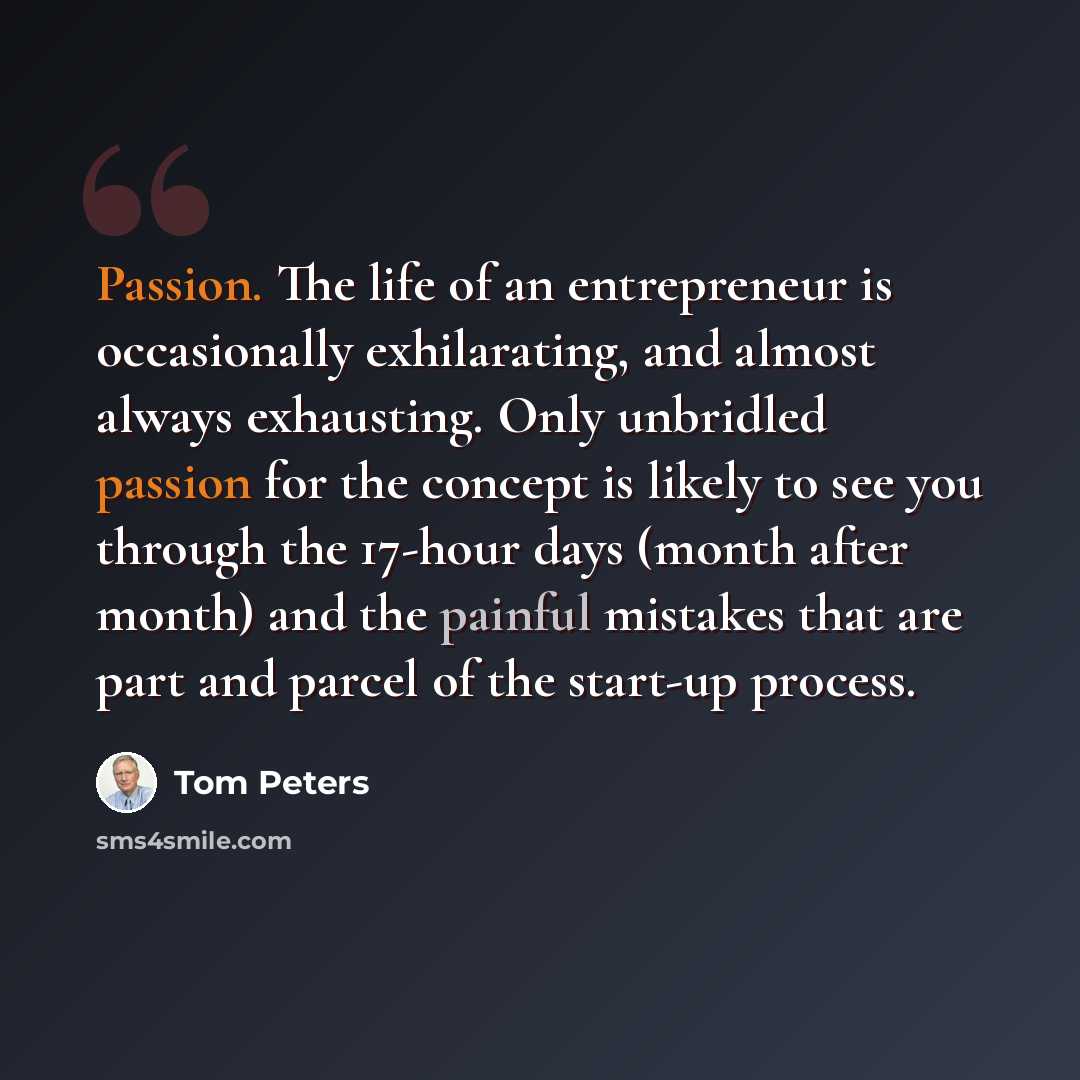 “Passion. The life of an entrepreneur is occasionally exhilarating, and almost always exhausting. Only unbridled passion for the concept is likely to see you through the 17-hour days (month after month) and the painful mistakes that are part and parcel of the start-up process.” quote by Tom Peters