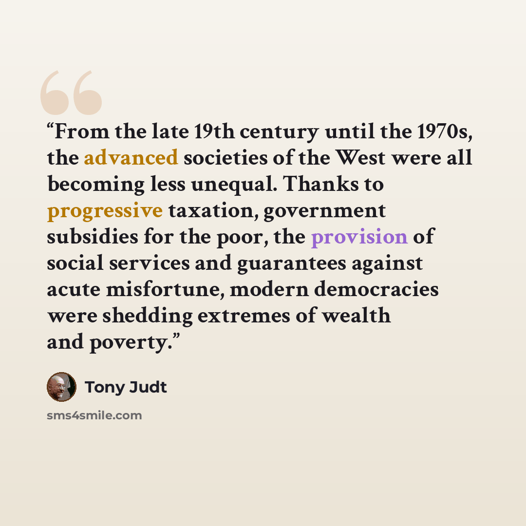 “From the late 19th century until the 1970s, the advanced societies of the West were all becoming less unequal. Thanks to progressive taxation, government subsidies for the poor, the provision of social services and guarantees against acute misfortune, modern democracies were shedding extremes of…” quote by Tony Judt