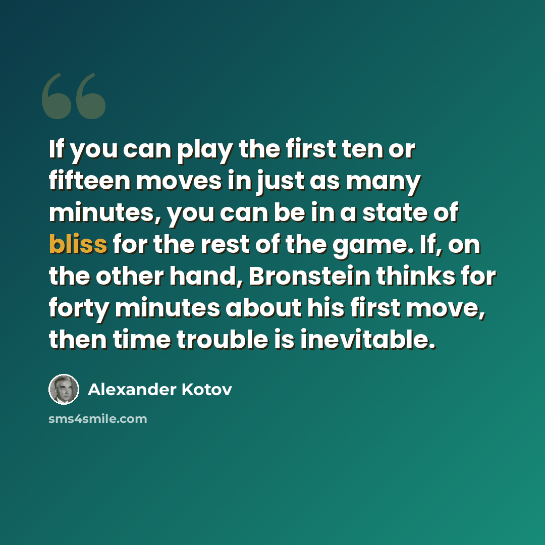 “If you can play the first ten or fifteen moves in just as many minutes, you can be in a state of bliss for the rest of the game. If, on the other hand, Bronstein thinks for forty minutes about his first move, then time trouble is inevitable.” quote by Alexander Kotov