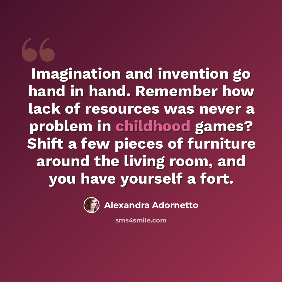 “Imagination and invention go hand in hand. Remember how lack of resources was never a problem in childhood games? Shift a few pieces of furniture around the living room, and you have yourself a fort.” quote by Alexandra Adornetto