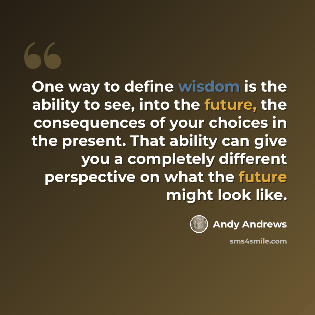 “One way to define wisdom is the ability to see, into the future, the consequences of your choices in the present. That ability can give you a completely different perspective on what the future might look like.” quote by Andy Andrews