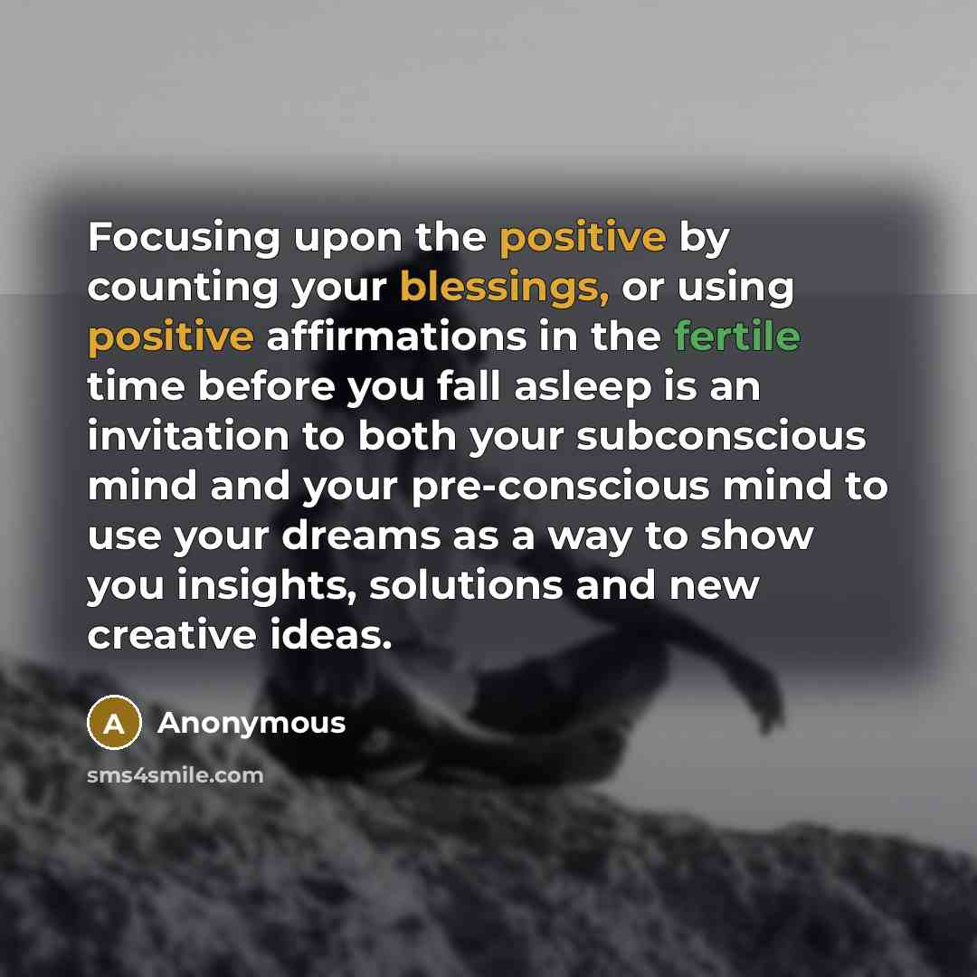 “Focusing upon the positive by counting your blessings, or using positive affirmations in the fertile time before you fall asleep is an invitation to both your subconscious mind and your pre-conscious mind to use your dreams as a way to show you insights, solutions and new creative ideas.” quote by Anonymous