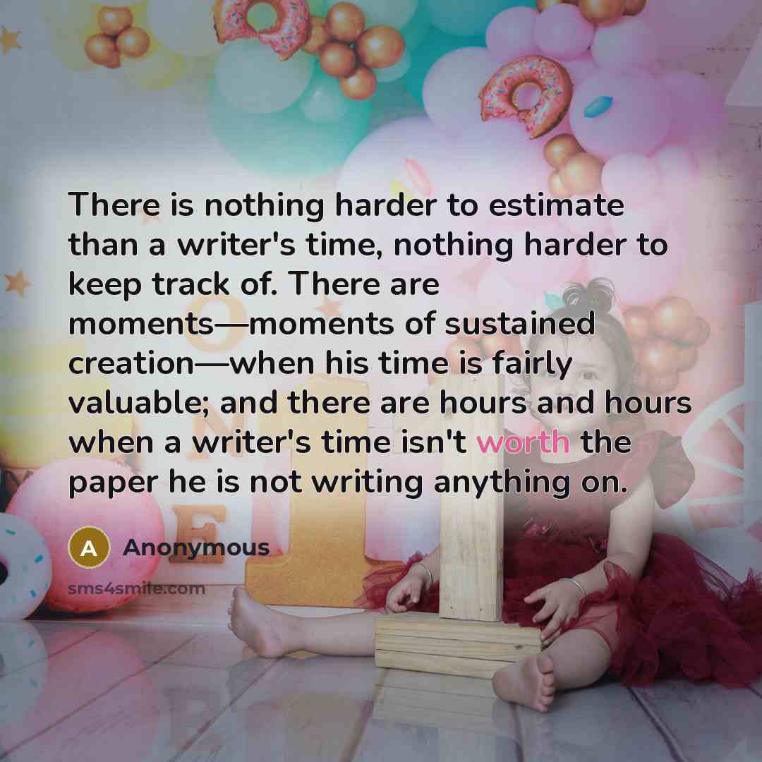 “There is nothing harder to estimate than a writer's time, nothing harder to keep track of. There are moments—moments of sustained creation—when his time is fairly valuable; and there are hours and hours when a writer's time isn't worth the paper he is not writing anything on.” quote by Anonymous