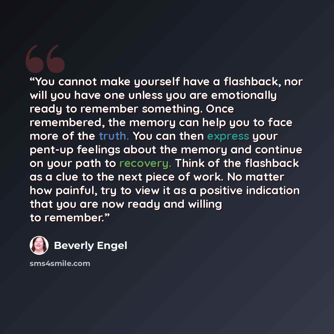 “You cannot make yourself have a flashback, nor will you have one unless you are emotionally ready to remember something. Once remembered, the memory can help you to face more of the truth. You can then express your pent-up feelings about the memory and continue on your path to recovery. Think of…” quote by Beverly Engel