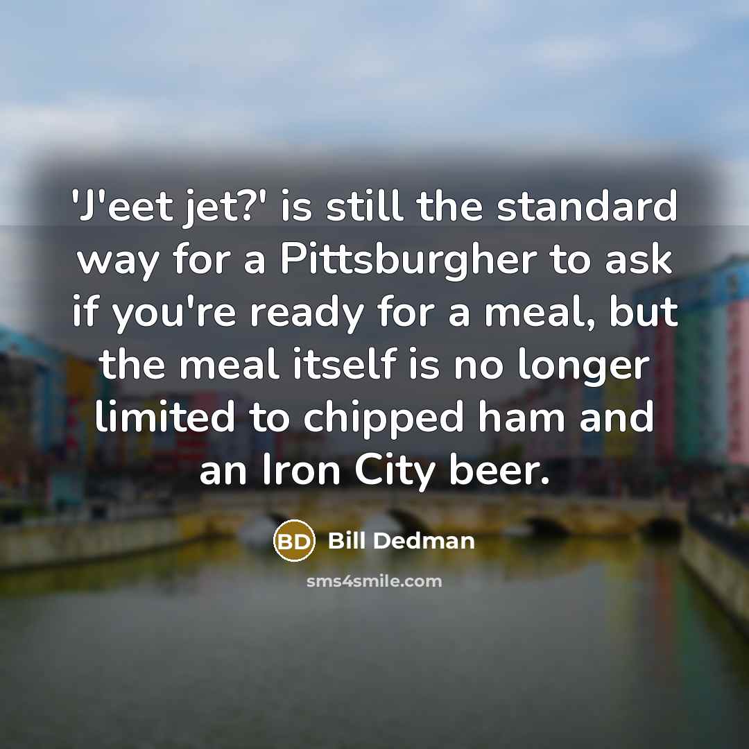 “'J'eet jet?' is still the standard way for a Pittsburgher to ask if you're ready for a meal, but the meal itself is no longer limited to chipped ham and an Iron City beer.” quote by Bill Dedman