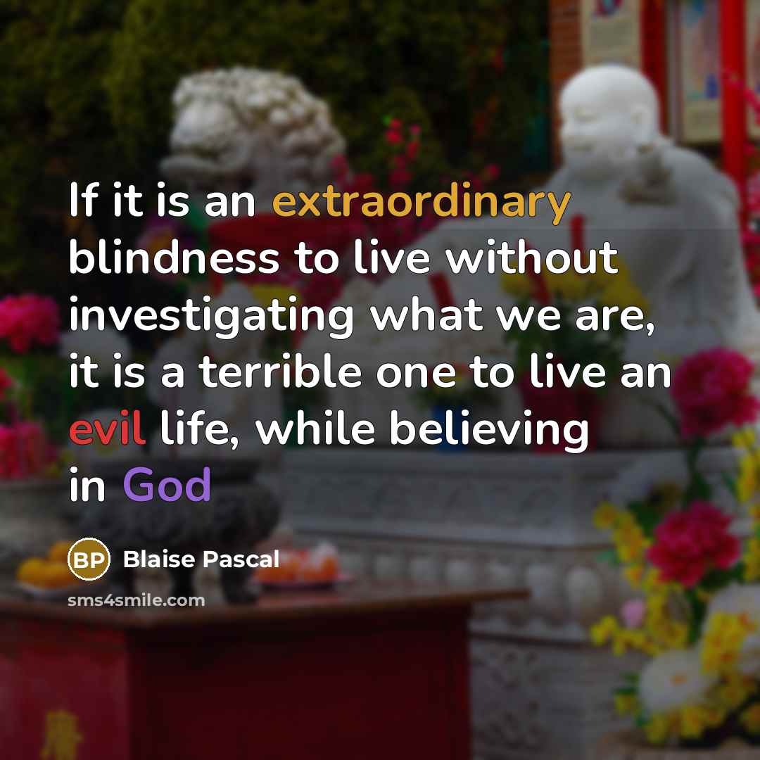 “If it is an extraordinary blindness to live without investigating what we are, it is a terrible one to live an evil life, while believing in God” quote by Blaise Pascal
