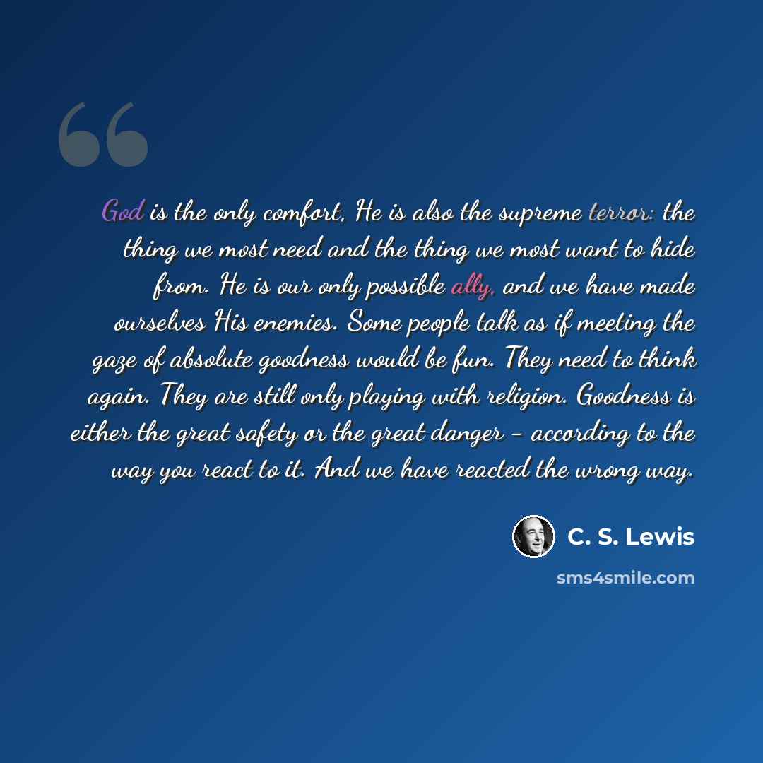 “God is the only comfort, He is also the supreme terror: the thing we most need and the thing we most want to hide from. He is our only possible ally, and we have made ourselves His enemies. Some people talk as if meeting the gaze of absolute goodness would be fun. They need to think again. They…” quote by C. S. Lewis