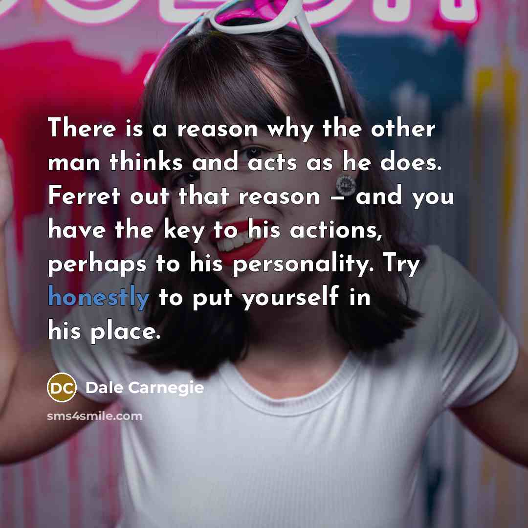 “There is a reason why the other man thinks and acts as he does. Ferret out that reason — and you have the key to his actions, perhaps to his personality. Try honestly to put yourself in his place.” quote by Dale Carnegie