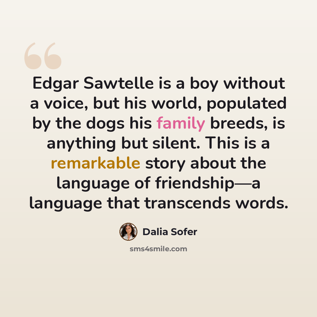 “Edgar Sawtelle is a boy without a voice, but his world, populated by the dogs his family breeds, is anything but silent. This is a remarkable story about the language of friendship—a language that transcends words.” quote by Dalia Sofer
