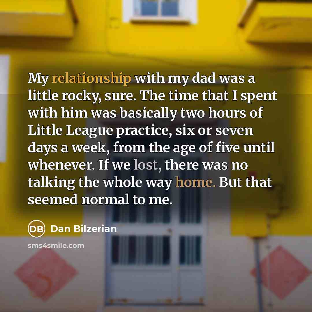 “My relationship with my dad was a little rocky, sure. The time that I spent with him was basically two hours of Little League practice, six or seven days a week, from the age of five until whenever. If we lost, there was no talking the whole way home. But that seemed normal to me.” quote by Dan Bilzerian