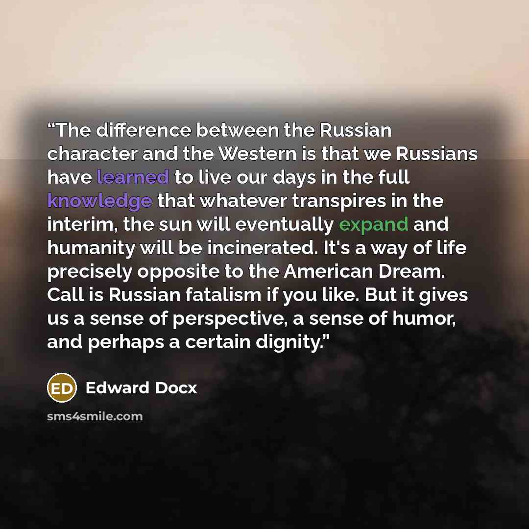 “The difference between the Russian character and the Western is that we Russians have learned to live our days in the full knowledge that whatever transpires in the interim, the sun will eventually expand and humanity will be incinerated. It's a way of life precisely opposite to the American…” quote by Edward Docx