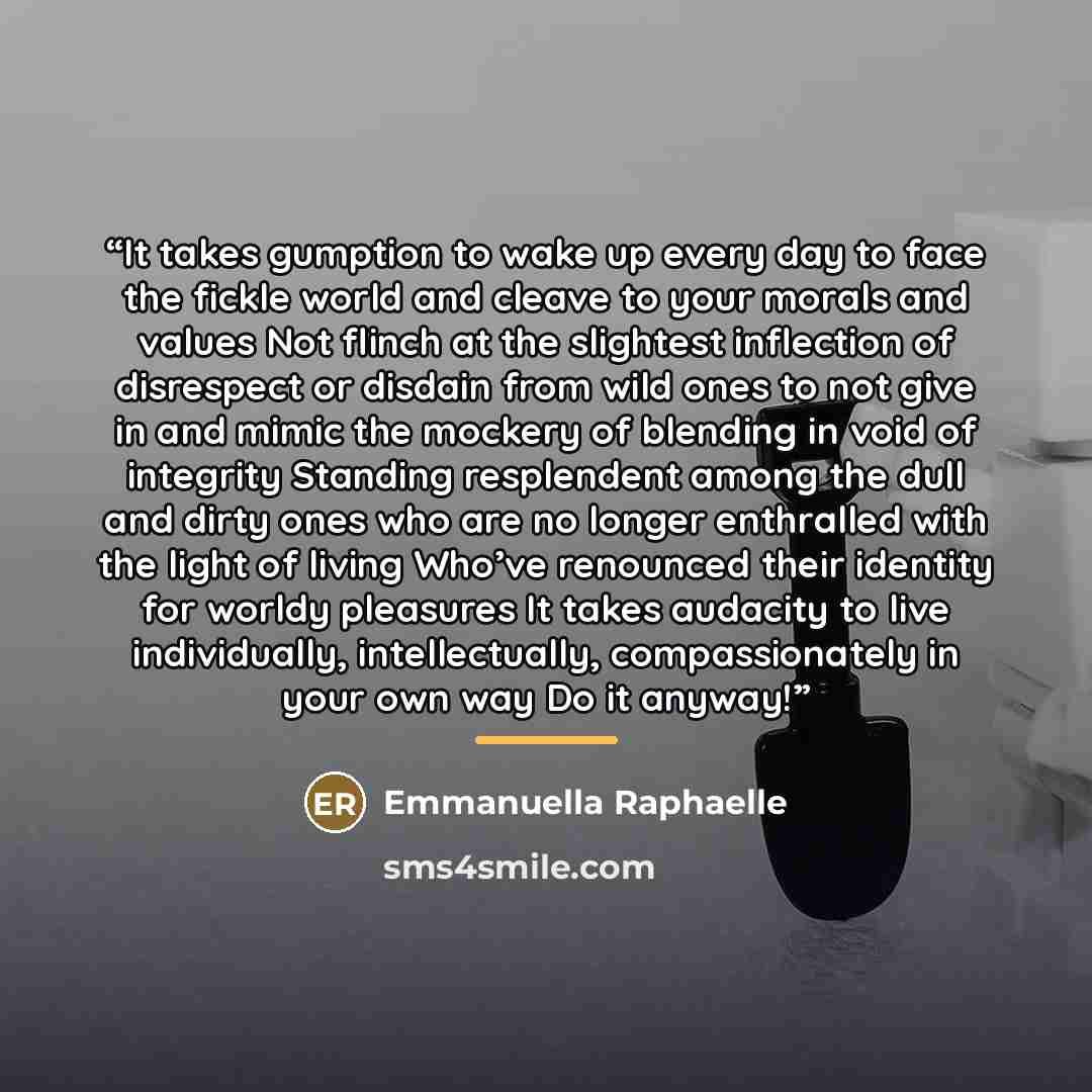 “It takes gumption to wake up every day to face the fickle world and cleave to your morals and values Not flinch at the slightest inflection of disrespect or disdain from wild ones to not give in and mimic the mockery of blending in void of integrity Standing resplendent among the dull and dirty…” quote by Emmanuella Raphaelle