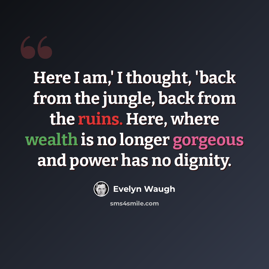 “Here I am,' I thought, 'back from the jungle, back from the ruins. Here, where wealth is no longer gorgeous and power has no dignity.” quote by Evelyn Waugh