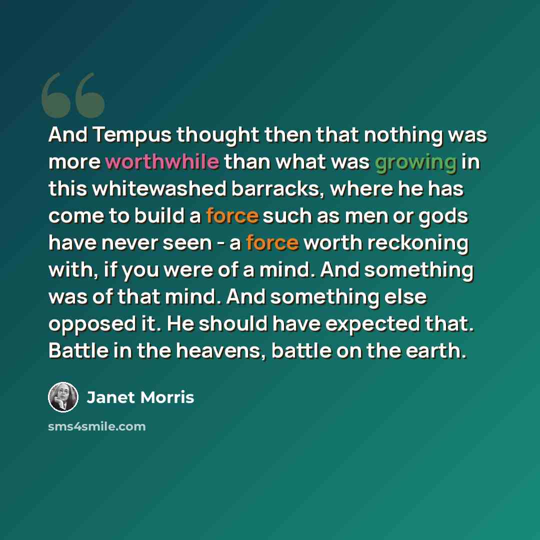 “And Tempus thought then that nothing was more worthwhile than what was growing in this whitewashed barracks, where he has come to build a force such as men or gods have never seen - a force worth reckoning with, if you were of a mind. And something was of that mind. And something else opposed it…” quote by Janet Morris