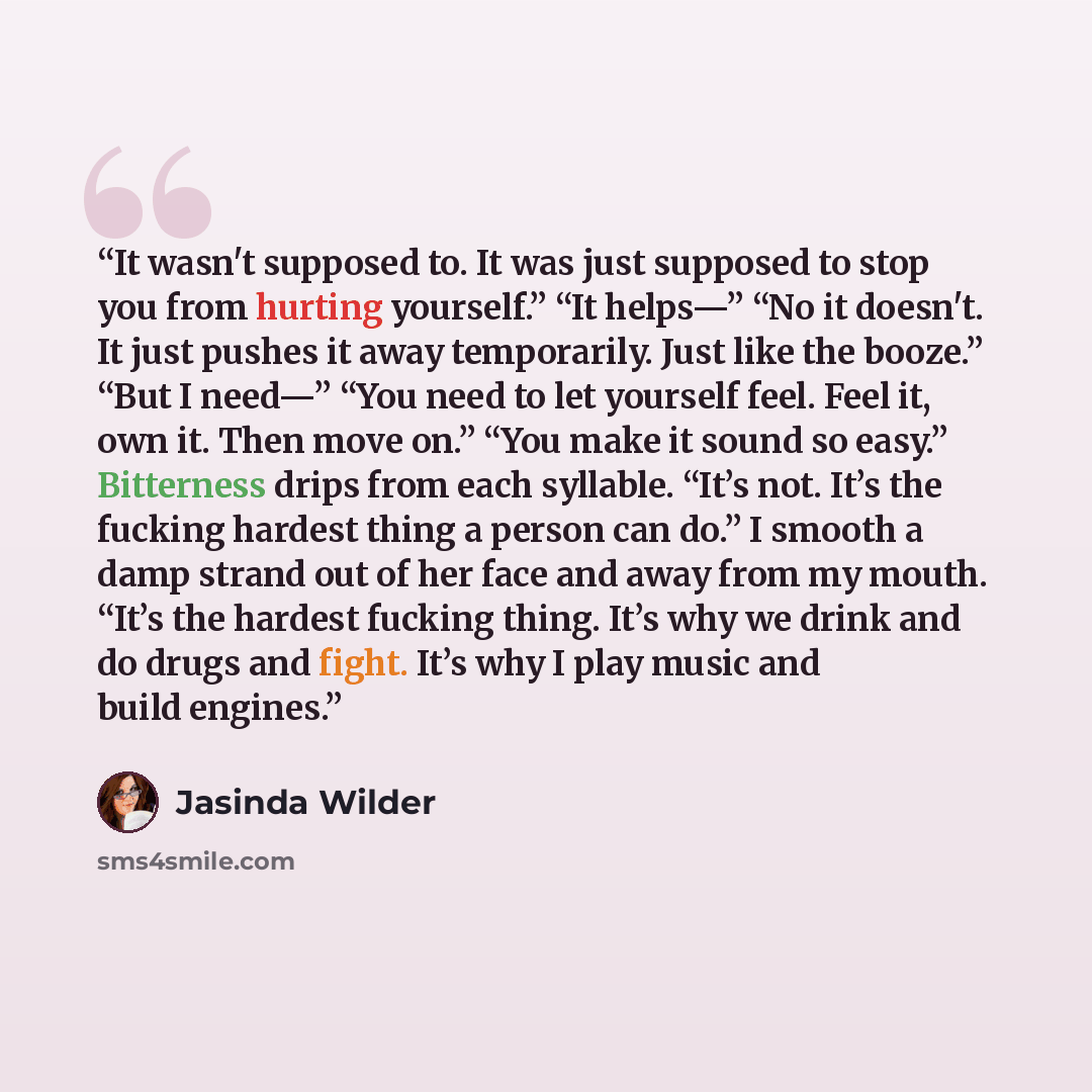 “It wasn't supposed to. It was just supposed to stop you from hurting yourself.” “It helps—” “No it doesn't. It just pushes it away temporarily. Just like the booze.” “But I need—” “You need to let yourself feel. Feel it, own it. Then move on.” “You make it sound so easy.” Bitterness drips from…” quote by Jasinda Wilder