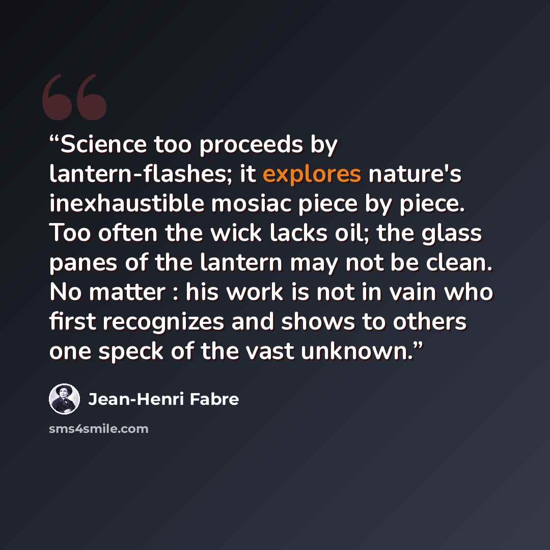 “Science too proceeds by lantern-flashes; it explores nature's inexhaustible mosiac piece by piece. Too often the wick lacks oil; the glass panes of the lantern may not be clean. No matter : his work is not in vain who first recognizes and shows to others one speck of the vast unknown.” quote by Jean-Henri Fabre
