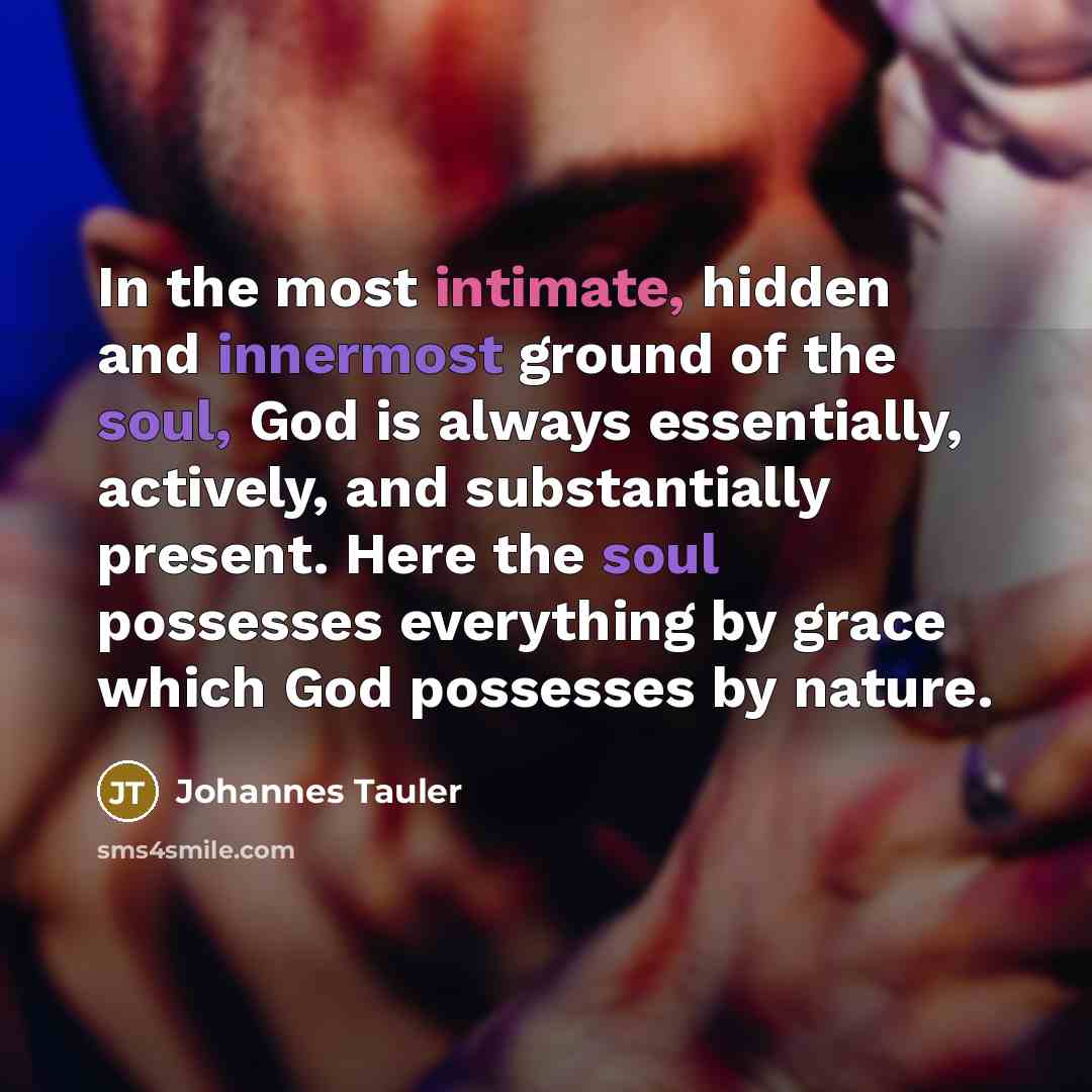 “In the most intimate, hidden and innermost ground of the soul, God is always essentially, actively, and substantially present. Here the soul possesses everything by grace which God possesses by nature.” quote by Johannes Tauler