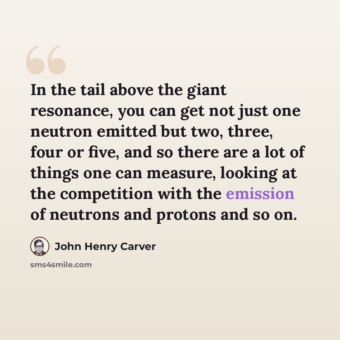 “In the tail above the giant resonance, you can get not just one neutron emitted but two, three, four or five, and so there are a lot of things one can measure, looking at the competition with the emission of neutrons and protons and so on.” quote by John Henry Carver