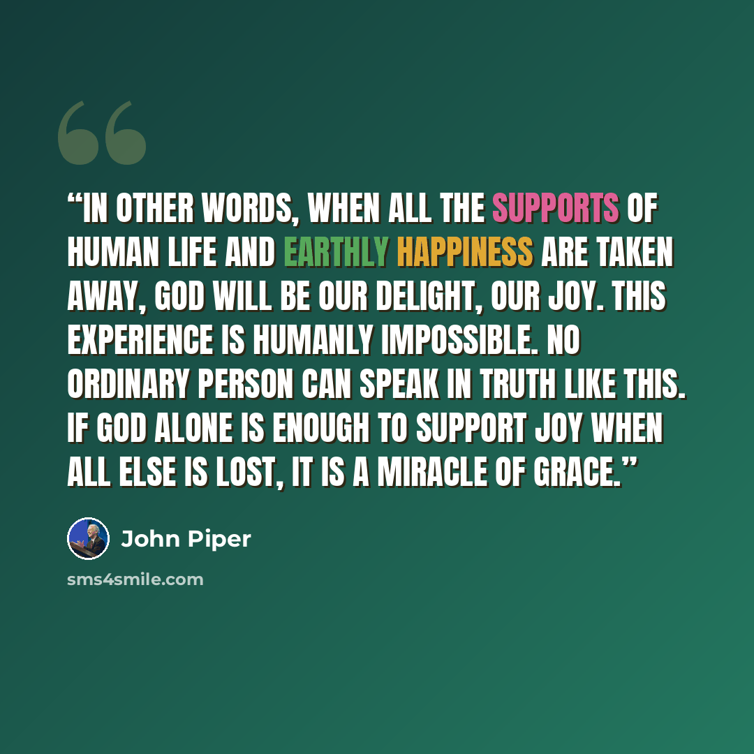 “In other words, when all the supports of human life and earthly happiness are taken away, God will be our delight, our joy. This experience is humanly impossible. No ordinary person can speak in truth like this. If God alone is enough to support joy when all else is lost, it is a miracle of grace.” quote by John Piper