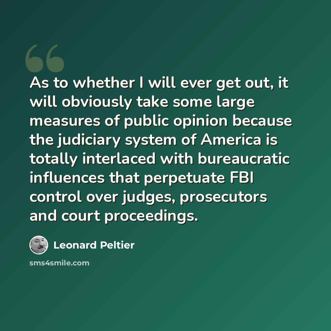 “As to whether I will ever get out, it will obviously take some large measures of public opinion because the judiciary system of America is totally interlaced with bureaucratic influences that perpetuate FBI control over judges, prosecutors and court proceedings.” quote by Leonard Peltier