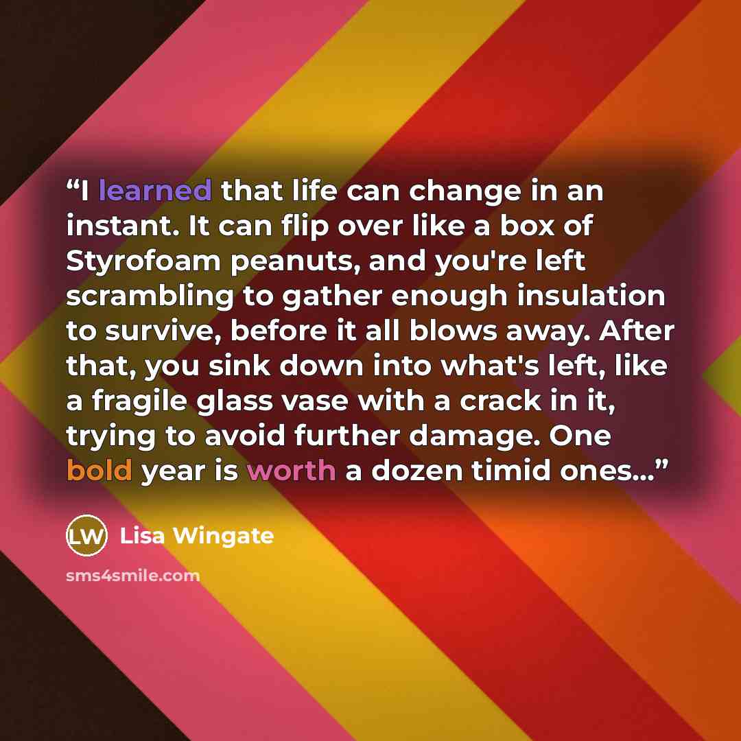 “I learned that life can change in an instant. It can flip over like a box of Styrofoam peanuts, and you're left scrambling to gather enough insulation to survive, before it all blows away. After that, you sink down into what's left, like a fragile glass vase with a crack in it, trying to avoid…” quote by Lisa Wingate