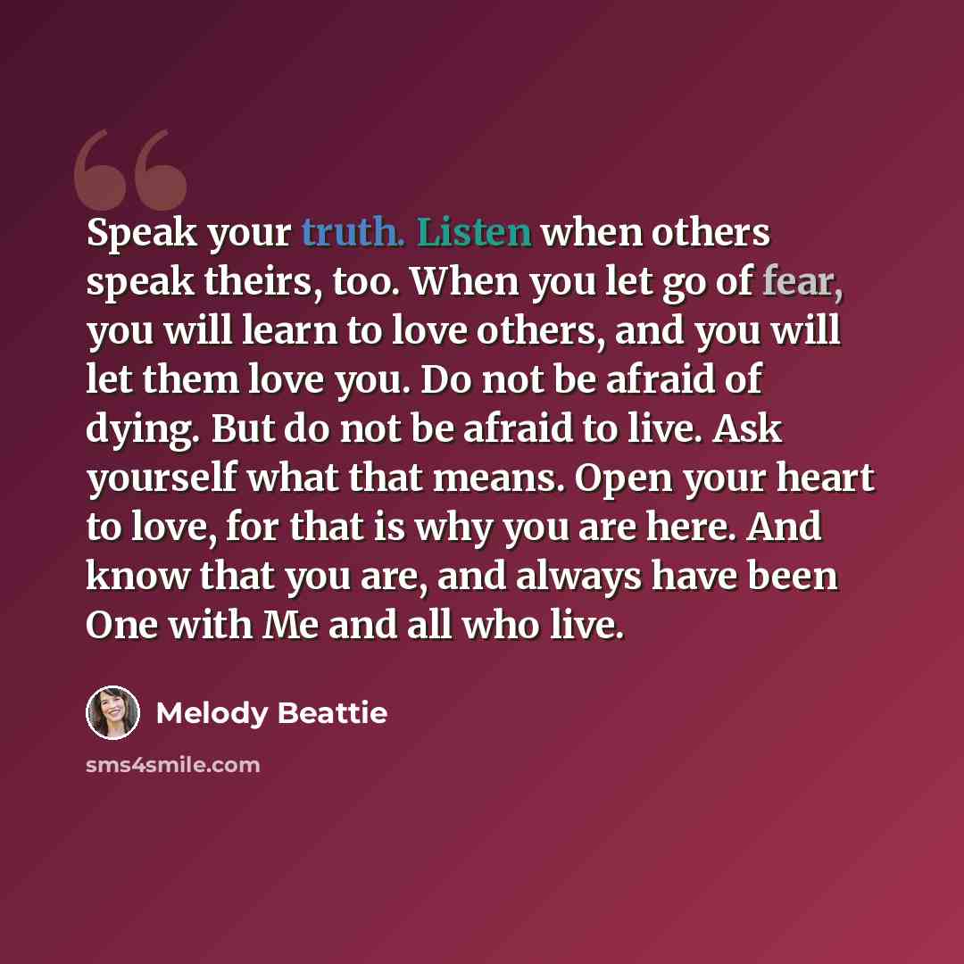 “Speak your truth. Listen when others speak theirs, too. When you let go of fear, you will learn to love others, and you will let them love you. Do not be afraid of dying. But do not be afraid to live. Ask yourself what that means. Open your heart to love, for that is why you are here. And know…” quote by Melody Beattie