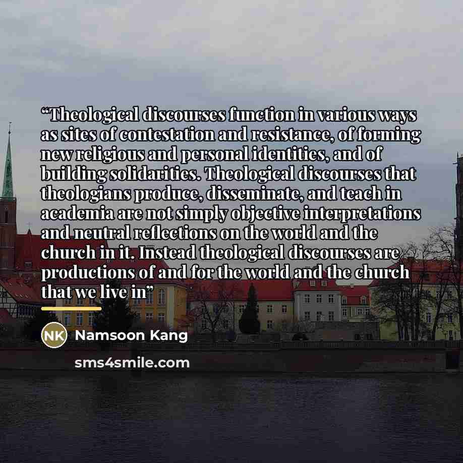“Theological discourses function in various ways as sites of contestation and resistance, of forming new religious and personal identities, and of building solidarities. Theological discourses that theologians produce, disseminate, and teach in academia are not simply objective interpretations and…” quote by Namsoon Kang