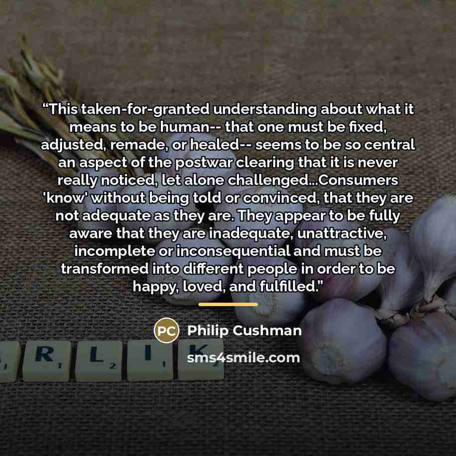 “This taken-for-granted understanding about what it means to be human-- that one must be fixed, adjusted, remade, or healed-- seems to be so central an aspect of the postwar clearing that it is never really noticed, let alone challenged...Consumers 'know' without being told or convinced, that they…” quote by Philip Cushman