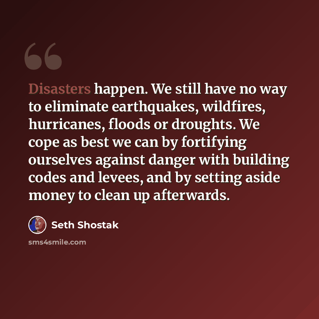 “Disasters happen. We still have no way to eliminate earthquakes, wildfires, hurricanes, floods or droughts. We cope as best we can by fortifying ourselves against danger with building codes and levees, and by setting aside money to clean up afterwards.” quote by Seth Shostak